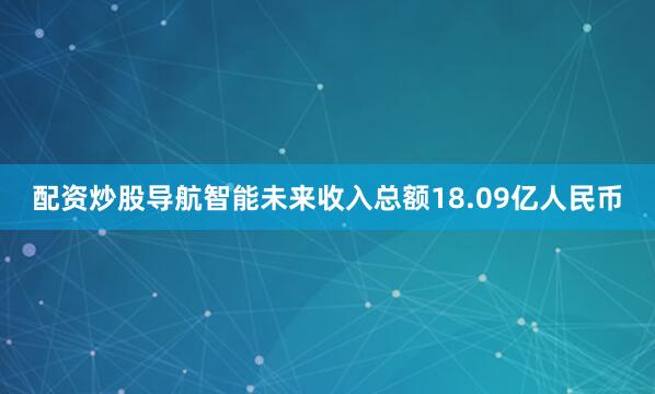 配资炒股导航智能未来收入总额18.09亿人民币