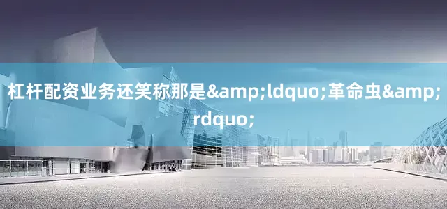 杠杆配资业务还笑称那是&ldquo;革命虫&rdquo;
