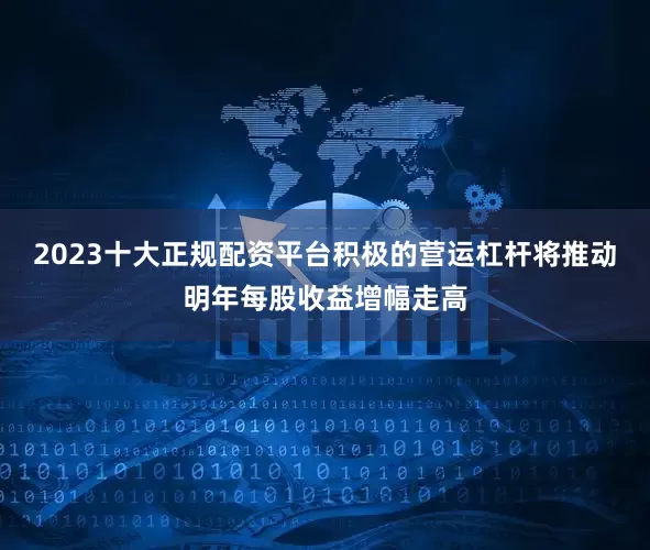 2023十大正规配资平台积极的营运杠杆将推动明年每股收益增幅走高