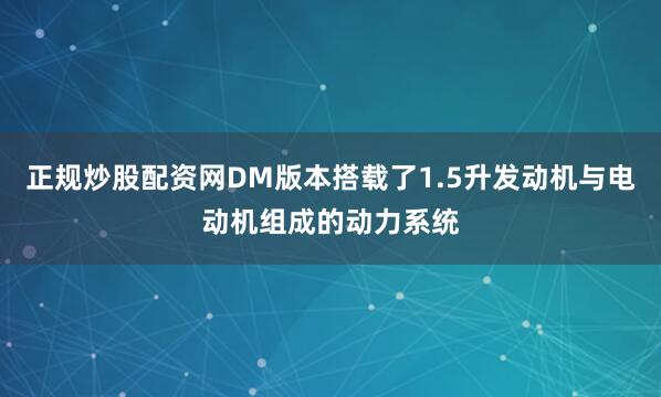 正规炒股配资网DM版本搭载了1.5升发动机与电动机组成的动力系统