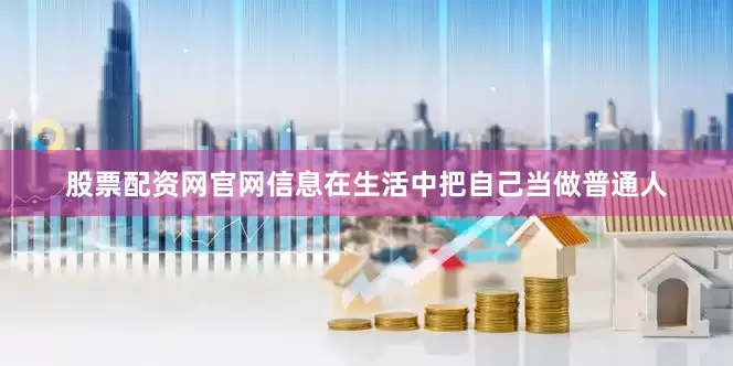 股票配资网官网信息在生活中把自己当做普通人