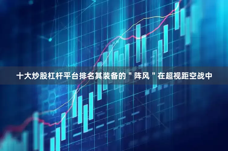 十大炒股杠杆平台排名其装备的＂阵风＂在超视距空战中