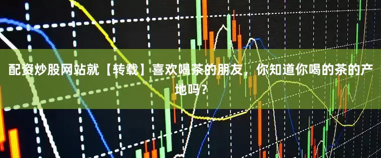配资炒股网站就【转载】喜欢喝茶的朋友，你知道你喝的茶的产地吗？
