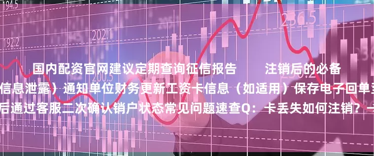 国内配资官网建议定期查询征信报告        注销后的必备操作清单立即剪毁磁条/芯片（防信息泄露）通知单位财务更新工资卡信息（如适用）保存电子回单至少6个月以备查建议30天后通过客服二次确认销户状态常见问题速查Q：卡丢失如何注销？→须先挂失补办再走正常流程        Q：为什么45天后才生效？→银行反洗钱风控周期