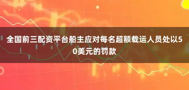 全国前三配资平台船主应对每名超额载运人员处以50美元的罚款