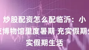 炒股配资怎么配临沂：小朋友博物馆里度暑期 充实假期生活