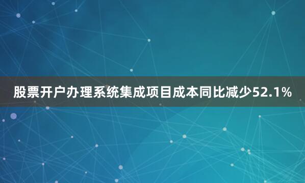 股票开户办理系统集成项目成本同比减少52.1%